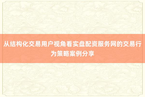 从结构化交易用户视角看实盘配资服务网的交易行为策略案例分享