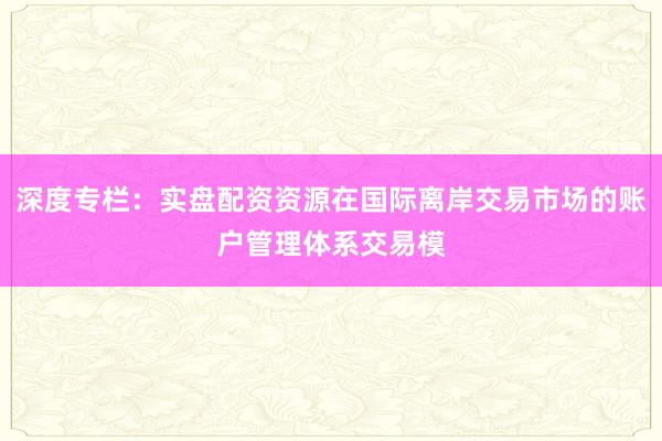 深度专栏：实盘配资资源在国际离岸交易市场的账户管理体系交易模