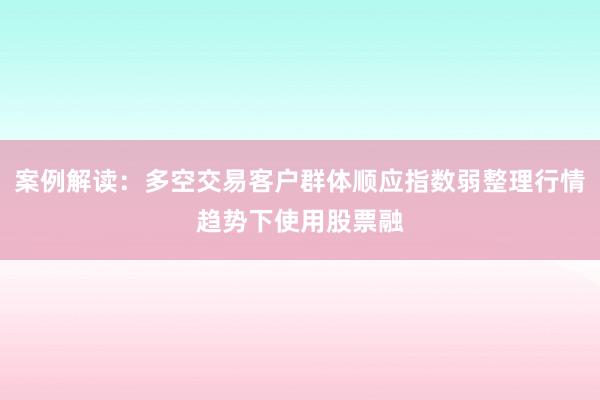 案例解读：多空交易客户群体顺应指数弱整理行情趋势下使用股票融