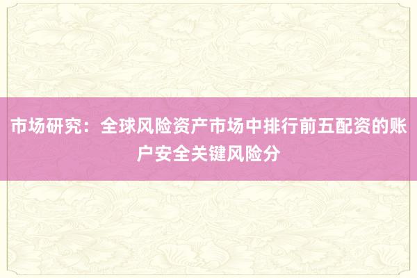 市场研究：全球风险资产市场中排行前五配资的账户安全关键风险分