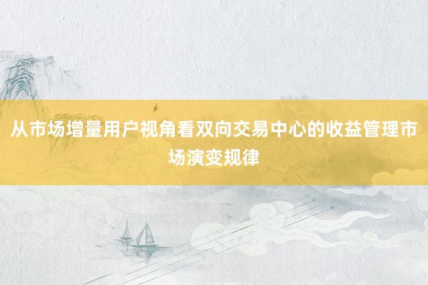 从市场增量用户视角看双向交易中心的收益管理市场演变规律