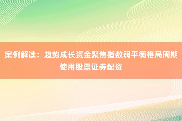 案例解读：趋势成长资金聚焦指数弱平衡格局周期使用股票证券配资