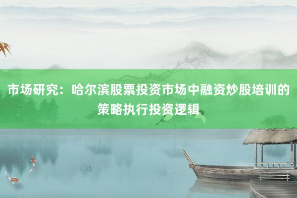 市场研究：哈尔滨股票投资市场中融资炒股培训的策略执行投资逻辑