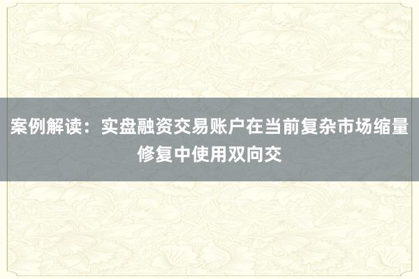案例解读：实盘融资交易账户在当前复杂市场缩量修复中使用双向交