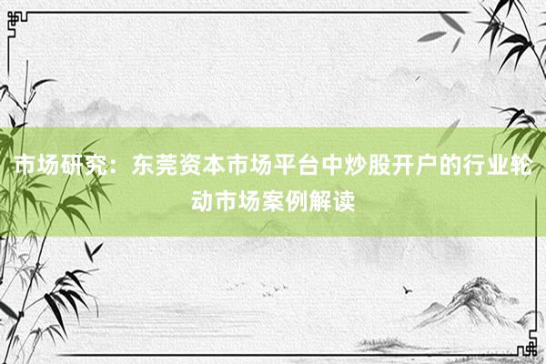 市场研究：东莞资本市场平台中炒股开户的行业轮动市场案例解读