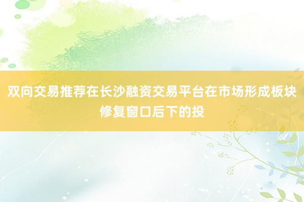 双向交易推荐在长沙融资交易平台在市场形成板块修复窗口后下的投