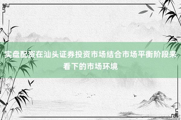 实盘配资在汕头证券投资市场结合市场平衡阶段来看下的市场环境
