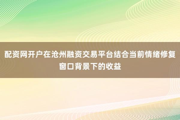 配资网开户在沧州融资交易平台结合当前情绪修复窗口背景下的收益
