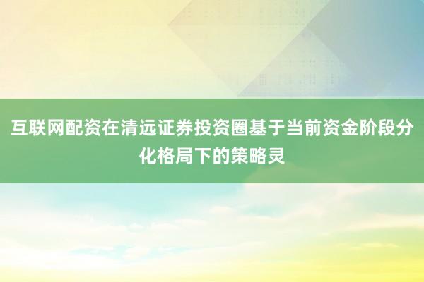 互联网配资在清远证券投资圈基于当前资金阶段分化格局下的策略灵