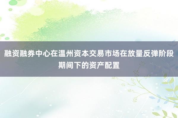 融资融券中心在温州资本交易市场在放量反弹阶段期间下的资产配置
