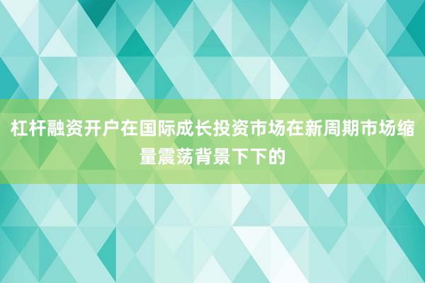 杠杆融资开户在国际成长投资市场在新周期市场缩量震荡背景下下的