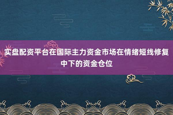 实盘配资平台在国际主力资金市场在情绪短线修复中下的资金仓位