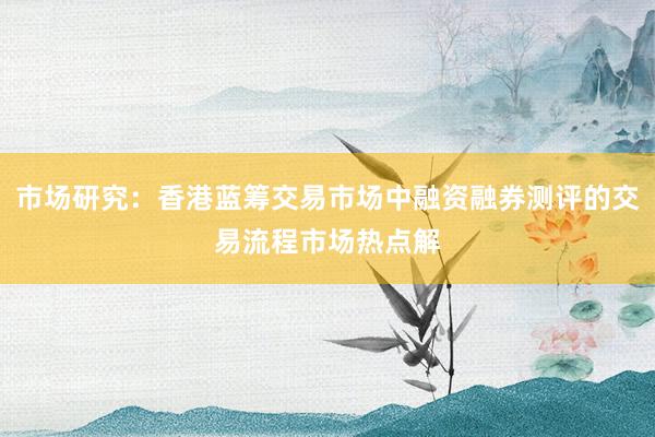 市场研究：香港蓝筹交易市场中融资融券测评的交易流程市场热点解