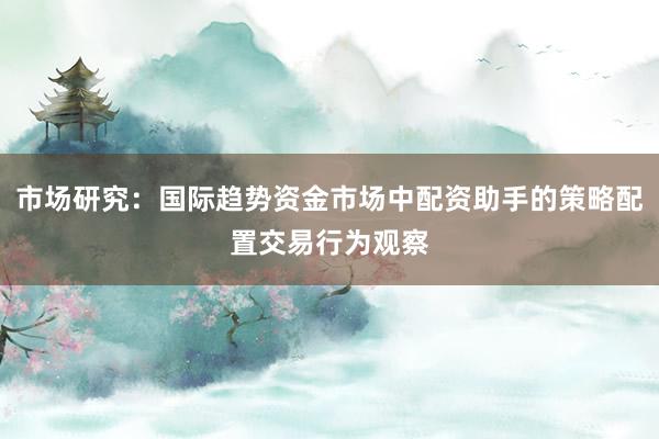 市场研究：国际趋势资金市场中配资助手的策略配置交易行为观察