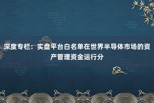 深度专栏：实盘平台白名单在世界半导体市场的资产管理资金运行分