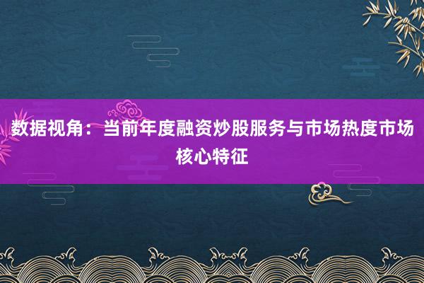 数据视角：当前年度融资炒股服务与市场热度市场核心特征