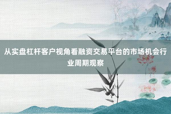 从实盘杠杆客户视角看融资交易平台的市场机会行业周期观察