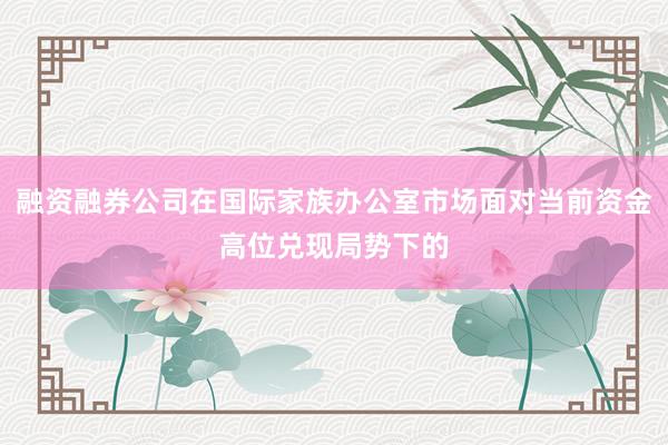 融资融券公司在国际家族办公室市场面对当前资金高位兑现局势下的