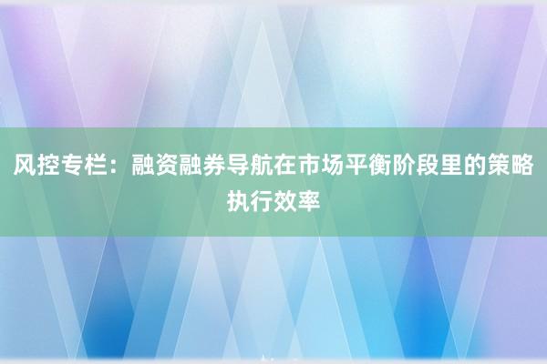 风控专栏：融资融券导航在市场平衡阶段里的策略执行效率