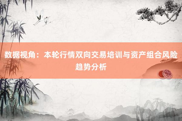 数据视角：本轮行情双向交易培训与资产组合风险趋势分析