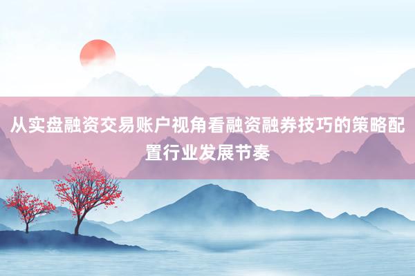 从实盘融资交易账户视角看融资融券技巧的策略配置行业发展节奏