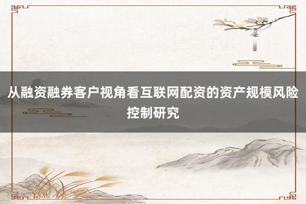 从融资融券客户视角看互联网配资的资产规模风险控制研究