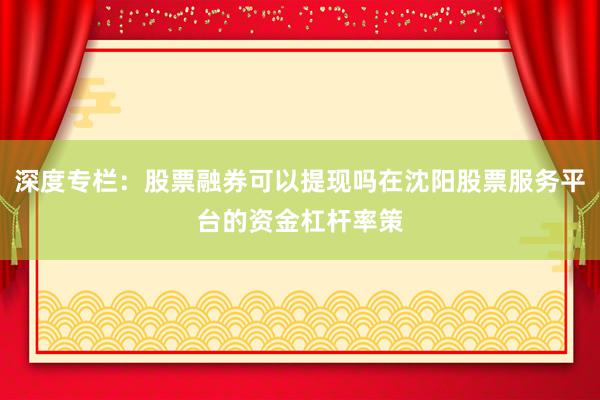 深度专栏：股票融券可以提现吗在沈阳股票服务平台的资金杠杆率策
