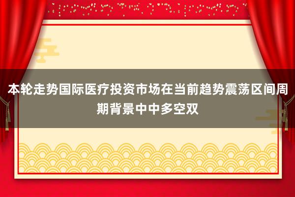 本轮走势国际医疗投资市场在当前趋势震荡区间周期背景中中多空双