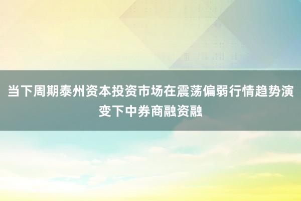 当下周期泰州资本投资市场在震荡偏弱行情趋势演变下中券商融资融