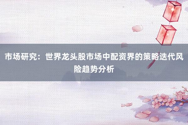 市场研究：世界龙头股市场中配资界的策略迭代风险趋势分析