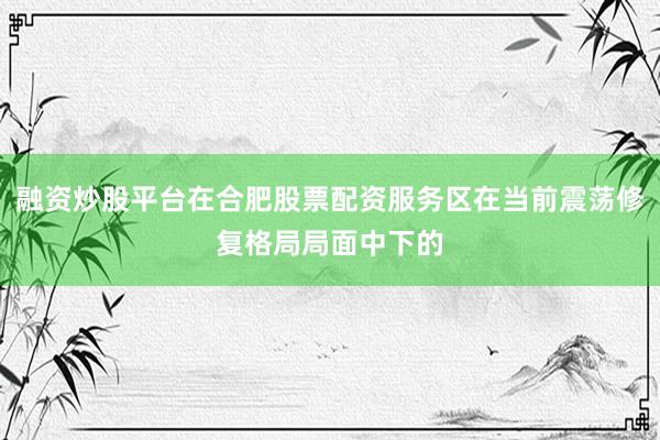 融资炒股平台在合肥股票配资服务区在当前震荡修复格局局面中下的