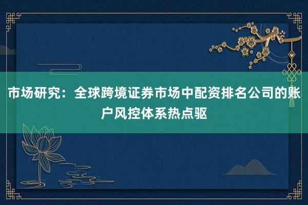 市场研究：全球跨境证券市场中配资排名公司的账户风控体系热点驱