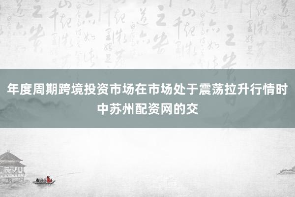 年度周期跨境投资市场在市场处于震荡拉升行情时中苏州配资网的交