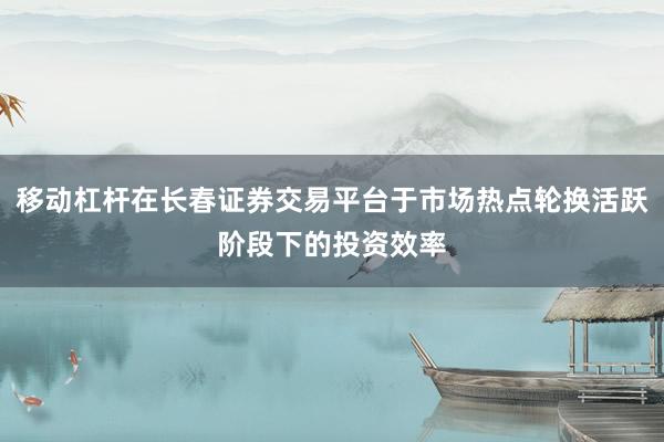 移动杠杆在长春证券交易平台于市场热点轮换活跃阶段下的投资效率