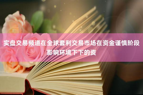实盘交易频道在全球套利交易市场在资金谨慎阶段影响环境下下的资