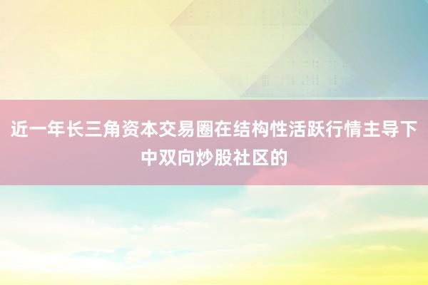 近一年长三角资本交易圈在结构性活跃行情主导下中双向炒股社区的