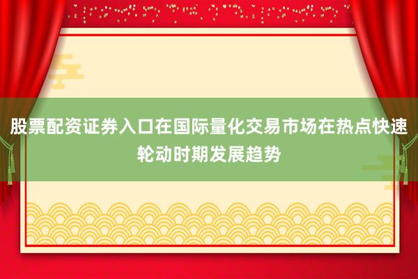 股票配资证券入口在国际量化交易市场在热点快速轮动时期发展趋势