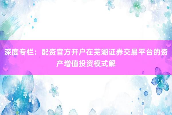 深度专栏：配资官方开户在芜湖证券交易平台的资产增值投资模式解