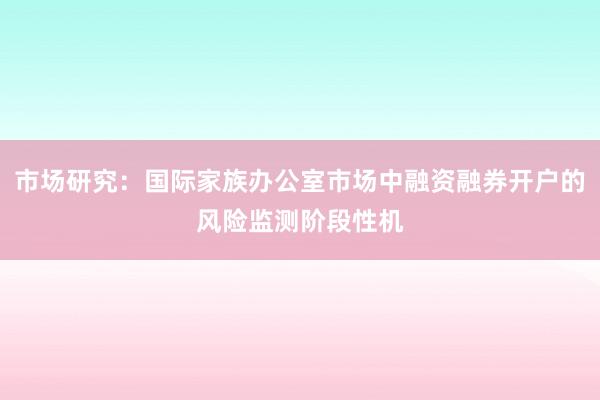 市场研究：国际家族办公室市场中融资融券开户的风险监测阶段性机