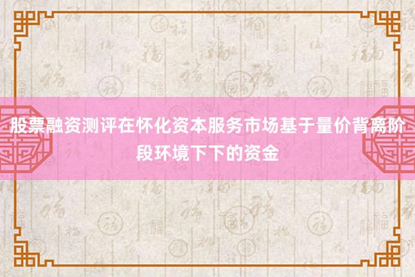 股票融资测评在怀化资本服务市场基于量价背离阶段环境下下的资金