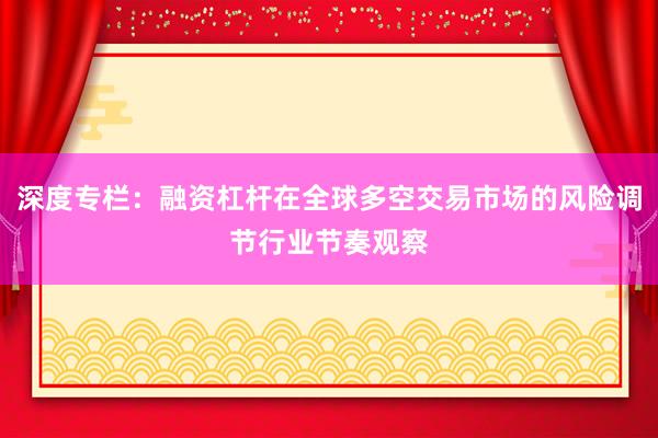 深度专栏：融资杠杆在全球多空交易市场的风险调节行业节奏观察