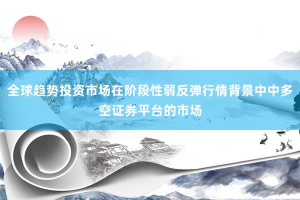 全球趋势投资市场在阶段性弱反弹行情背景中中多空证券平台的市场