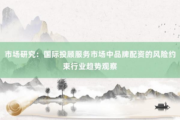 市场研究:国际投顾服务市场中品牌配资的风险约束行业趋势观察