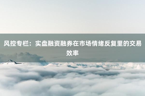 风控专栏：实盘融资融券在市场情绪反复里的交易效率