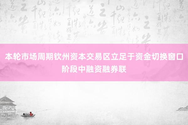 本轮市场周期钦州资本交易区立足于资金切换窗口阶段中融资融券联