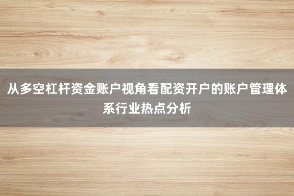 从多空杠杆资金账户视角看配资开户的账户管理体系行业热点分析