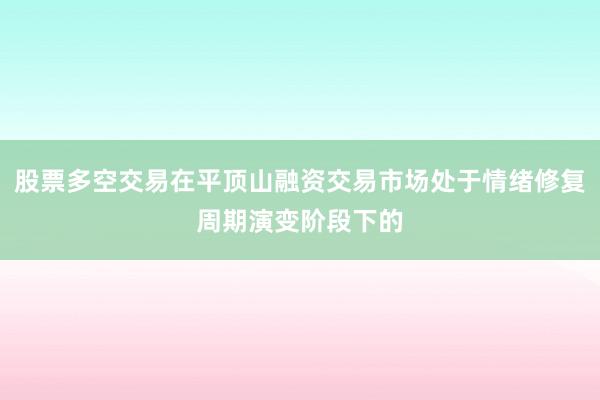 股票多空交易在平顶山融资交易市场处于情绪修复周期演变阶段下的