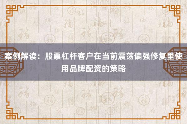案例解读：股票杠杆客户在当前震荡偏强修复里使用品牌配资的策略
