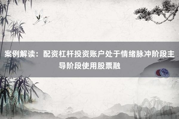 案例解读：配资杠杆投资账户处于情绪脉冲阶段主导阶段使用股票融