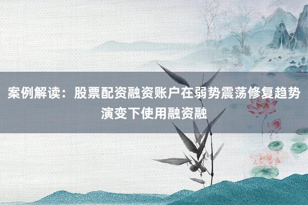 案例解读：股票配资融资账户在弱势震荡修复趋势演变下使用融资融